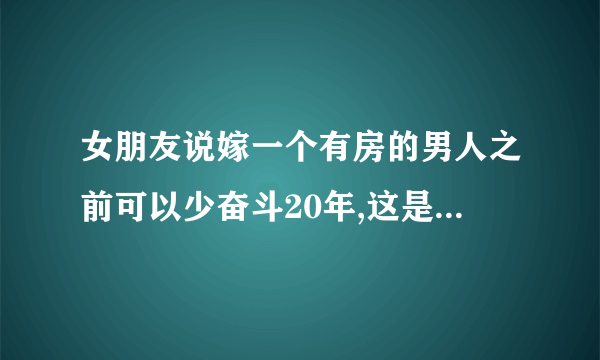 女朋友说嫁一个有房的男人之前可以少奋斗20年,这是什么意思呢?是不是想和我分手？