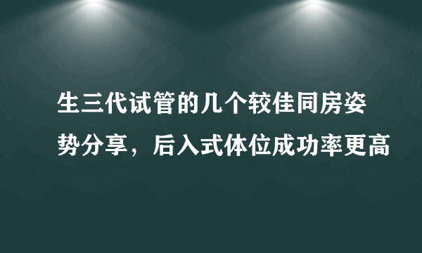 生三代试管的几个较佳同房姿势分享，后入式体位成功率更高