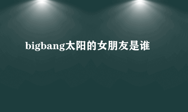 bigbang太阳的女朋友是谁