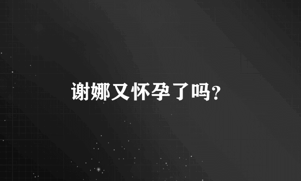 谢娜又怀孕了吗？