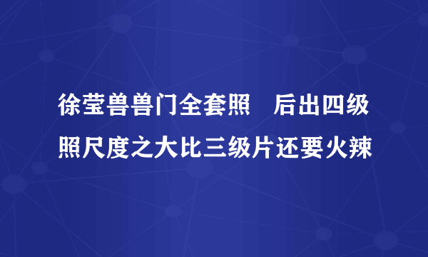 徐莹兽兽门全套照   后出四级照尺度之大比三级片还要火辣