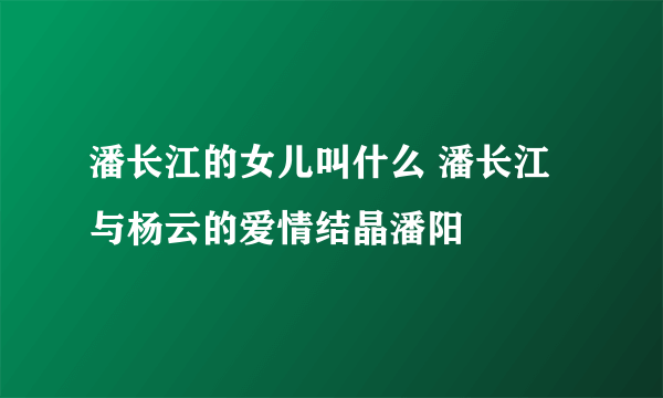 潘长江的女儿叫什么 潘长江与杨云的爱情结晶潘阳