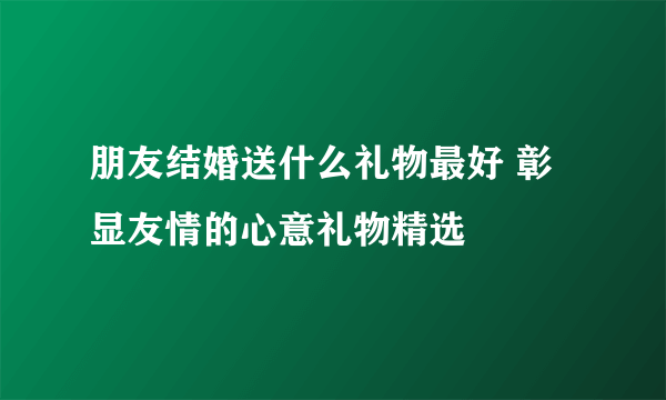 朋友结婚送什么礼物最好 彰显友情的心意礼物精选