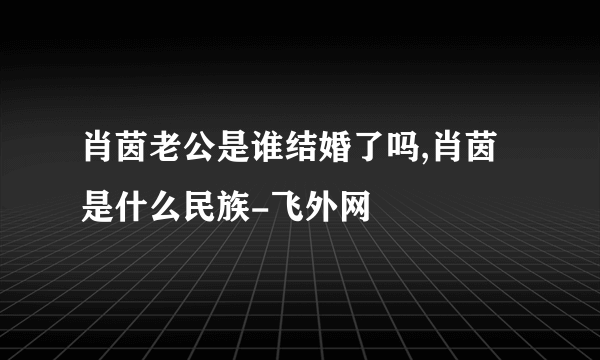 肖茵老公是谁结婚了吗,肖茵是什么民族-飞外网