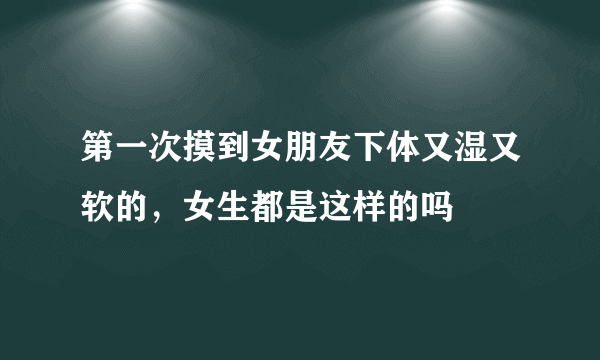 第一次摸到女朋友下体又湿又软的，女生都是这样的吗