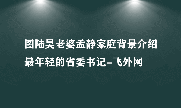 图陆昊老婆孟静家庭背景介绍最年轻的省委书记-飞外网