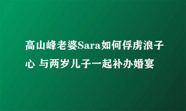 高山峰老婆Sara如何俘虏浪子心 与两岁儿子一起补办婚宴