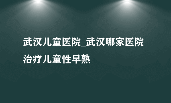 武汉儿童医院_武汉哪家医院治疗儿童性早熟