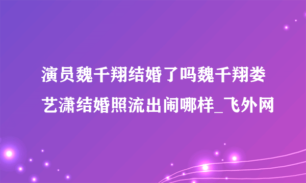 演员魏千翔结婚了吗魏千翔娄艺潇结婚照流出闹哪样_飞外网