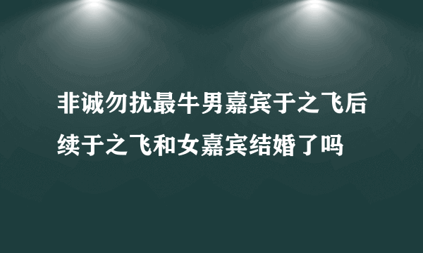 非诚勿扰最牛男嘉宾于之飞后续于之飞和女嘉宾结婚了吗