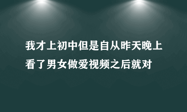 我才上初中但是自从昨天晚上看了男女做爱视频之后就对