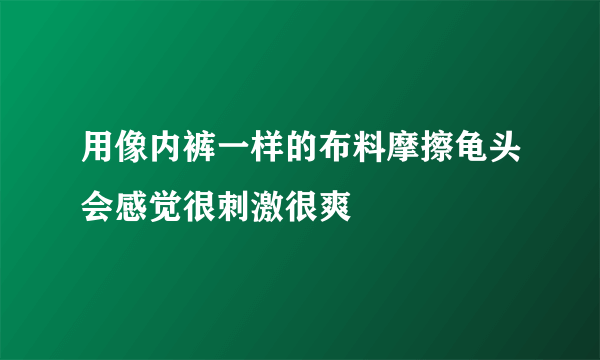 用像内裤一样的布料摩擦龟头会感觉很刺激很爽