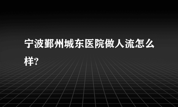 宁波鄞州城东医院做人流怎么样?