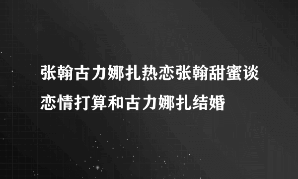 张翰古力娜扎热恋张翰甜蜜谈恋情打算和古力娜扎结婚