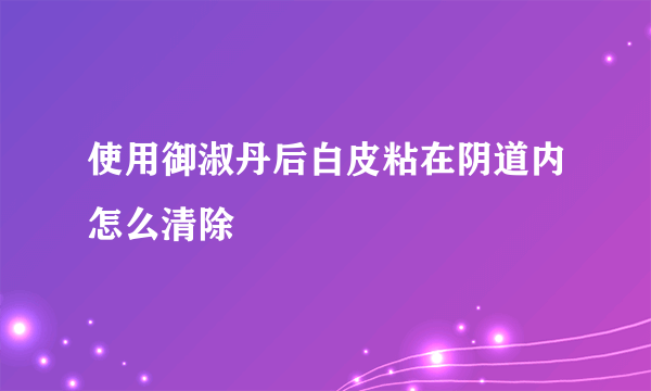 使用御淑丹后白皮粘在阴道内怎么清除