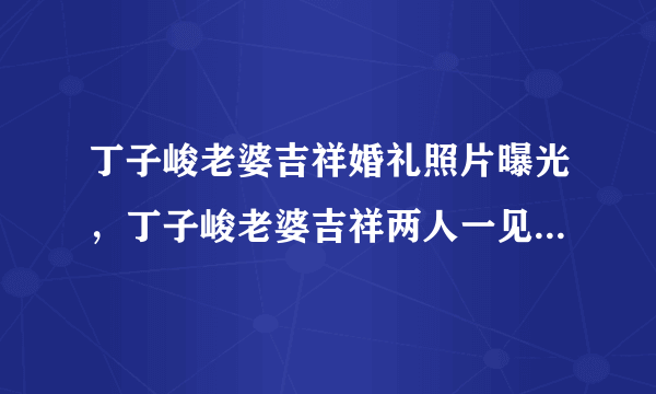 丁子峻老婆吉祥婚礼照片曝光，丁子峻老婆吉祥两人一见钟情-飞外网