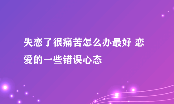 失恋了很痛苦怎么办最好 恋爱的一些错误心态