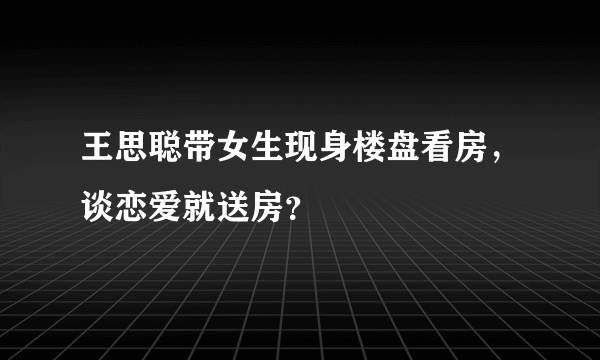 王思聪带女生现身楼盘看房，谈恋爱就送房？