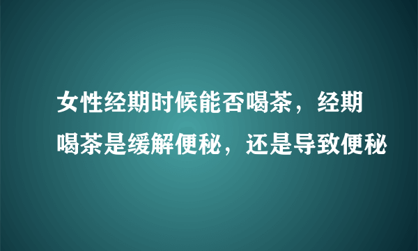 女性经期时候能否喝茶，经期喝茶是缓解便秘，还是导致便秘