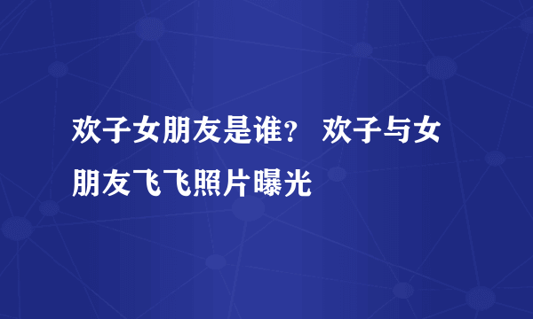 欢子女朋友是谁？ 欢子与女朋友飞飞照片曝光