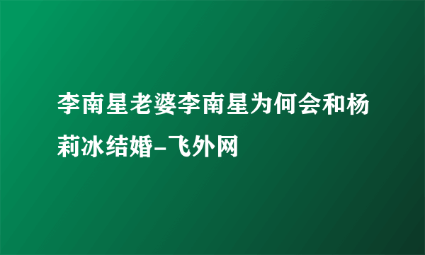 李南星老婆李南星为何会和杨莉冰结婚-飞外网