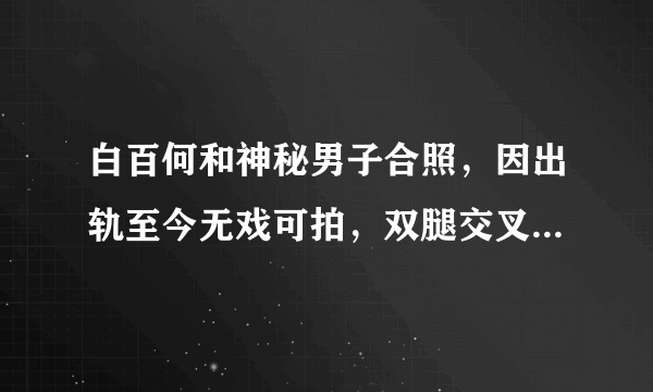 白百何和神秘男子合照，因出轨至今无戏可拍，双腿交叉毫无形象，他是谁？