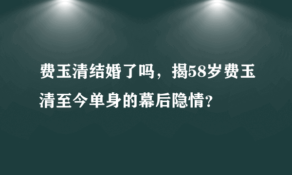 费玉清结婚了吗，揭58岁费玉清至今单身的幕后隐情？