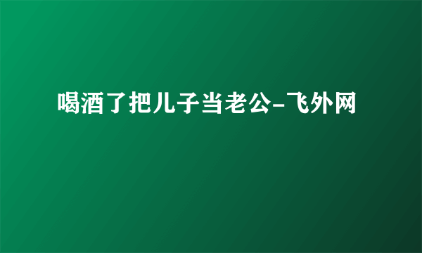 喝酒了把儿子当老公-飞外网