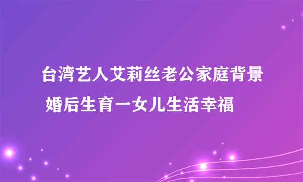 台湾艺人艾莉丝老公家庭背景 婚后生育一女儿生活幸福