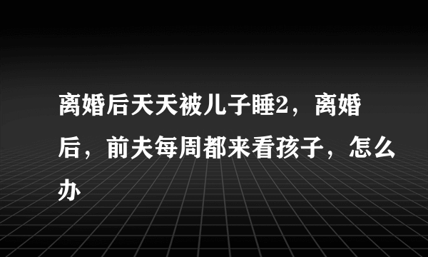 离婚后天天被儿子睡2，离婚后，前夫每周都来看孩子，怎么办