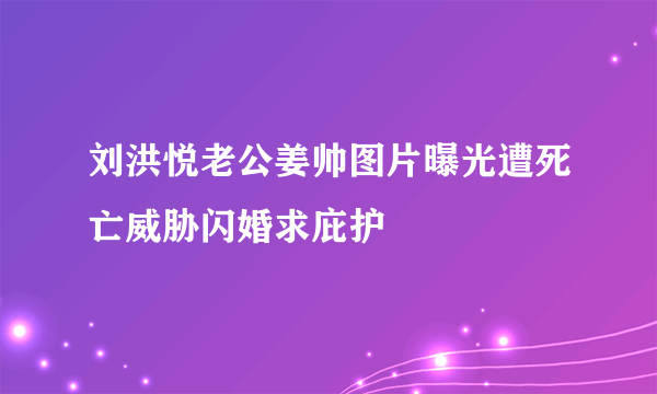 刘洪悦老公姜帅图片曝光遭死亡威胁闪婚求庇护