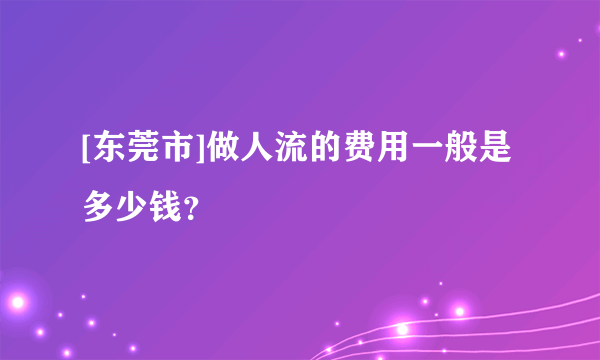 [东莞市]做人流的费用一般是多少钱？