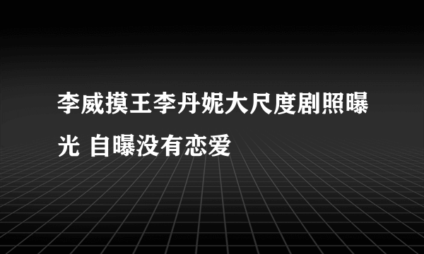 李威摸王李丹妮大尺度剧照曝光 自曝没有恋爱