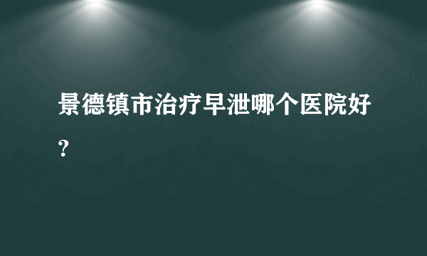 景德镇市治疗早泄哪个医院好？