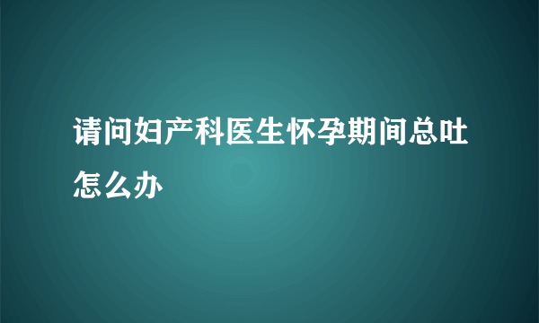 请问妇产科医生怀孕期间总吐怎么办