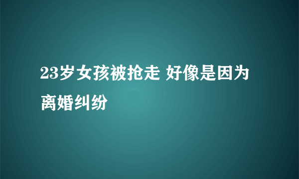 23岁女孩被抢走 好像是因为离婚纠纷