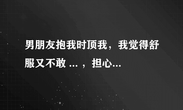 男朋友抱我时顶我，我觉得舒服又不敢 ... ，担心把自己交给他了又不对我负责怎么办