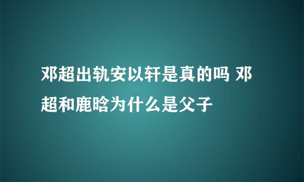 邓超出轨安以轩是真的吗 邓超和鹿晗为什么是父子