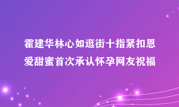 霍建华林心如逛街十指紧扣恩爱甜蜜首次承认怀孕网友祝福