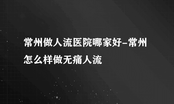 常州做人流医院哪家好-常州怎么样做无痛人流