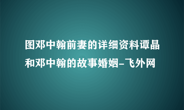 图邓中翰前妻的详细资料谭晶和邓中翰的故事婚姻-飞外网