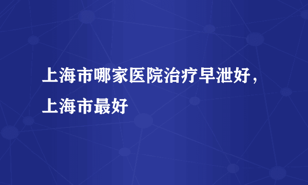 上海市哪家医院治疗早泄好，上海市最好