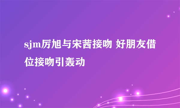 sjm厉旭与宋茜接吻 好朋友借位接吻引轰动