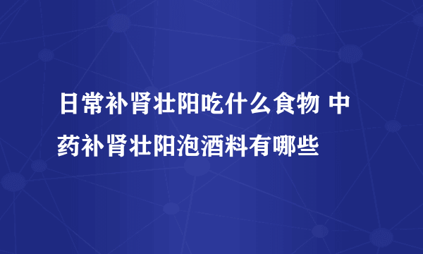 日常补肾壮阳吃什么食物 中药补肾壮阳泡酒料有哪些