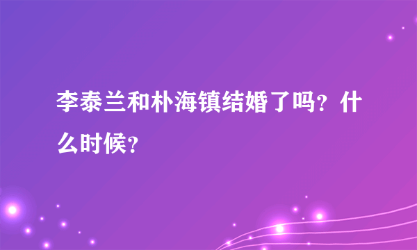 李泰兰和朴海镇结婚了吗？什么时候？