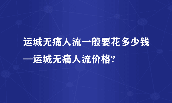 运城无痛人流一般要花多少钱—运城无痛人流价格?