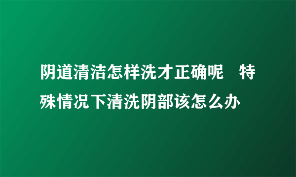 阴道清洁怎样洗才正确呢   特殊情况下清洗阴部该怎么办