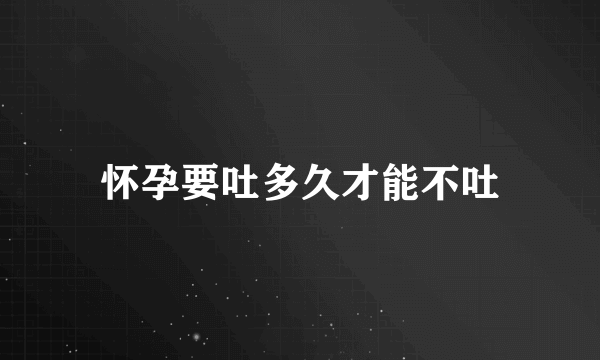 怀孕要吐多久才能不吐