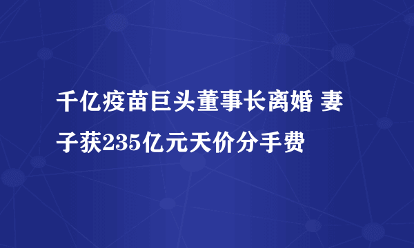 千亿疫苗巨头董事长离婚 妻子获235亿元天价分手费