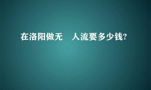 在洛阳做无庝人流要多少钱?